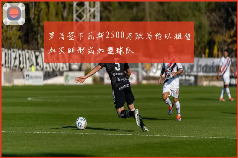 罗马签下瓦斯2500万欧马伦以租借加买断形式加盟球队