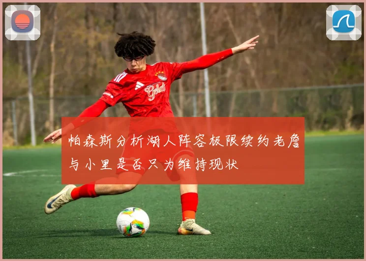 帕森斯分析湖人阵容极限续约老詹与小里是否只为维持现状