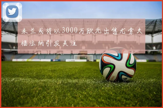 米兰或将以3000万欧元出售尤索夫福法纳引发关注