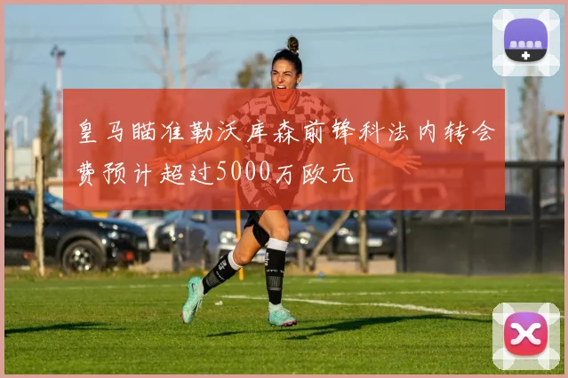 皇马瞄准勒沃库森前锋科法内转会费预计超过5000万欧元
