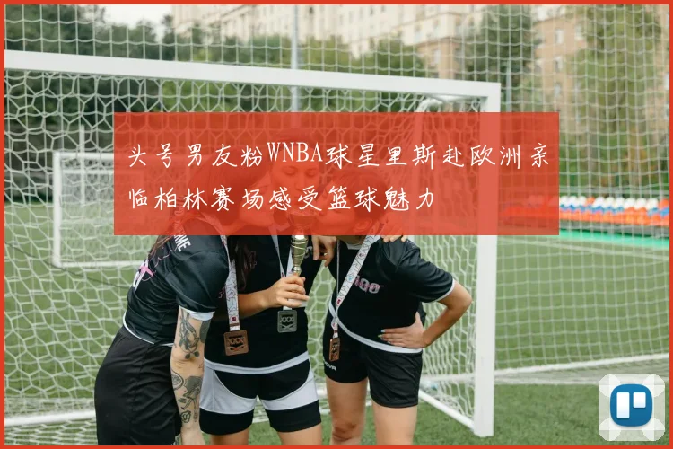 头号男友粉WNBA球星里斯赴欧洲亲临柏林赛场感受篮球魅力