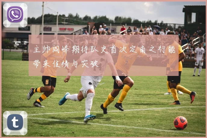 主帅阎峰期待队史首次定南之行能带来佳绩与突破