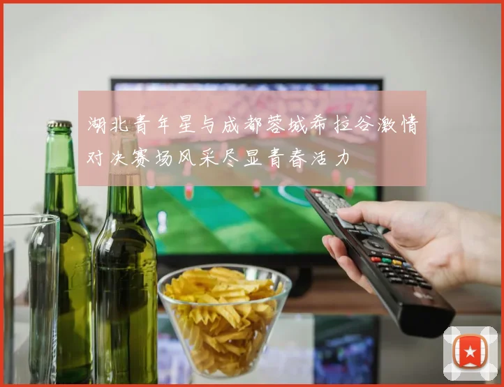 湖北青年星与成都蓉城希拉谷激情对决赛场风采尽显青春活力