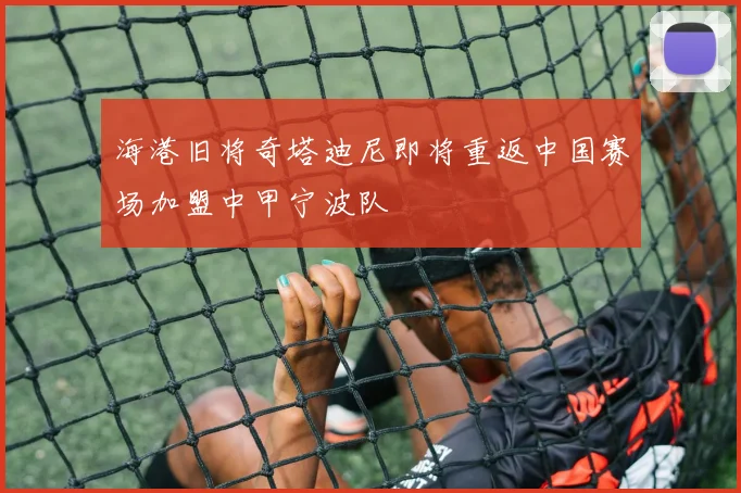 海港旧将奇塔迪尼即将重返中国赛场加盟中甲宁波队