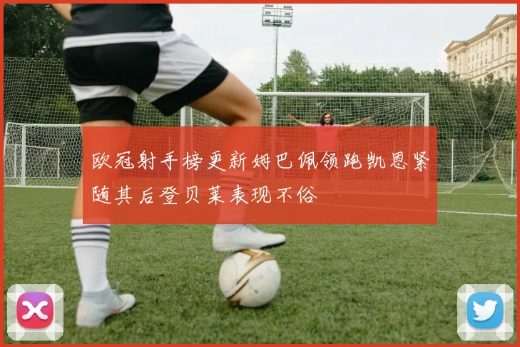 欧冠射手榜更新姆巴佩领跑凯恩紧随其后登贝莱表现不俗