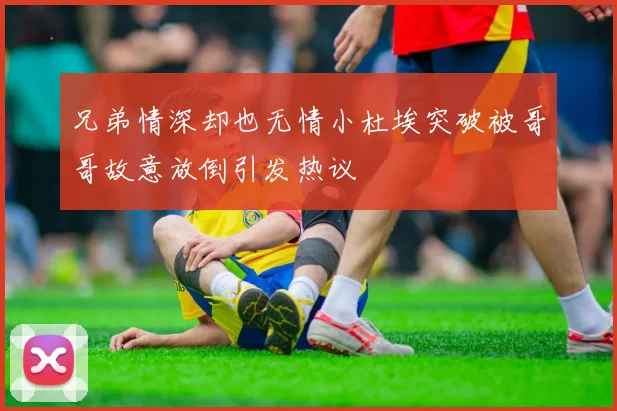 兄弟情深却也无情小杜埃突破被哥哥故意放倒引发热议