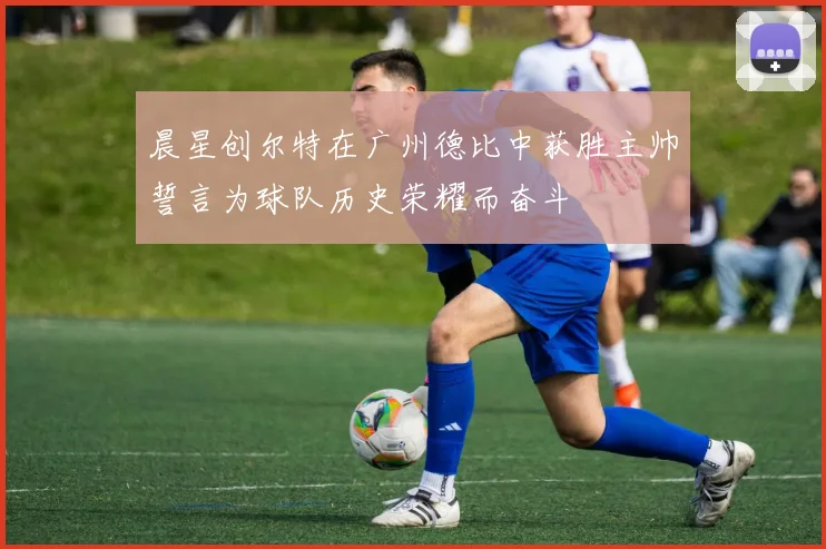 晨星创尔特在广州德比中获胜主帅誓言为球队历史荣耀而奋斗