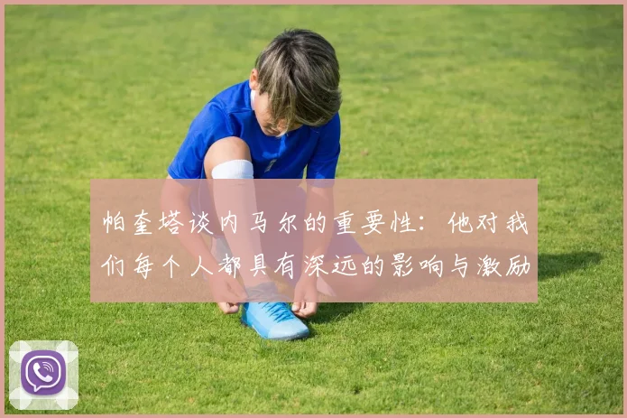 帕奎塔谈内马尔的重要性：他对我们每个人都具有深远的影响与激励