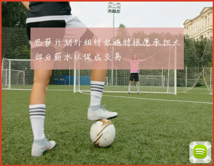 巴萨计划外租特尔施特根愿承担大部分薪水以促成交易